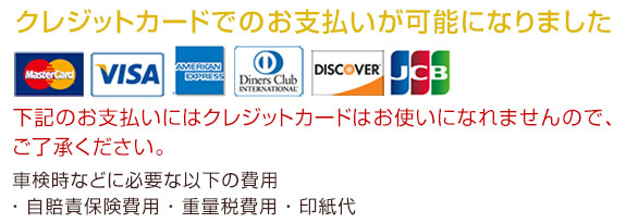 クレジットカードでのお支払いが可能になりました。下記のお支払いにはクレジットカードはお使いになれませんのでご了承ください。車検時などに必要な以下の費用・自賠責保険費用・重量税費用・印紙代